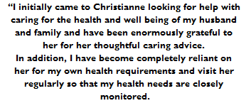 “I initially came to Christianne looking for help with 
caring for the health and well being of my husband 
and family and have been enormously grateful to 
her for her thoughtful caring advice. 
In addition, I have become completely reliant on 
her for my own health requirements and visit her 
regularly so that my health needs are closely 
monitored.